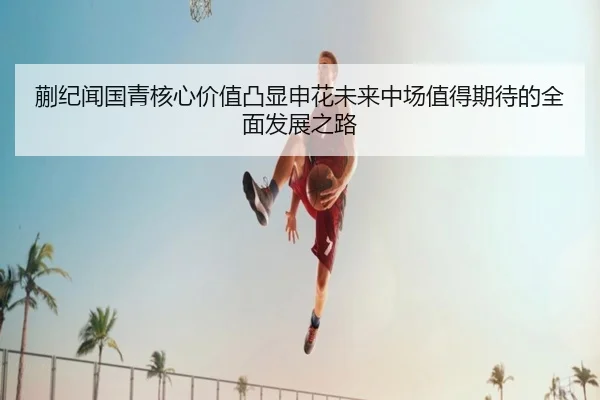 蒯纪闻国青核心价值凸显申花未来中场值得期待的全面发展之路